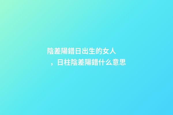 陰差陽錯日出生的女人，日柱陰差陽錯什么意思